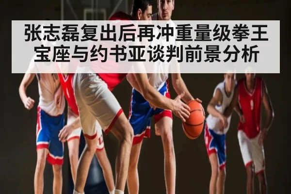 张志磊复出后再冲重量级拳王宝座与约书亚谈判前景分析